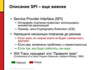 Описание  SPI  – еще важнее Service Provider Interface (SPI) Интерфейс плагинов позволяет использовать множество реализаций Пример : Java Cryptography Extension (JCE) Напишите несколько плагинов до релиза Если один ,  он скорее всего   не будет совместим с другими Если два ,  возможны проблемы с  совместимостью Если три ,  все будет работать, как надо Will Tracz  называет это  “ Правило трех ” ( Confessions of a Used Program Salesman , Addison-Wesley, 1995) Плохо Хорошо 
