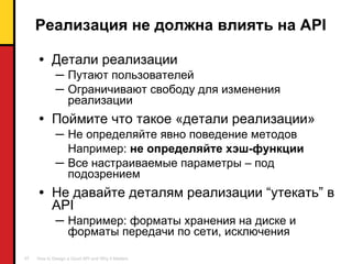 Реализация не должна влиять на  API Детали реализации   Путают пользователей Ограничивают свободу для изменения реализации Поймите что такое «детали реализации» Не   определяйте явно поведение методов Например :  не определяйте   хэш-функции Все настраиваемые параметры – под подозрением Не давайте деталям реализации  “ утекать ”  в  API Например: форматы хранения на диске и форматы передачи по сети, исключения 
