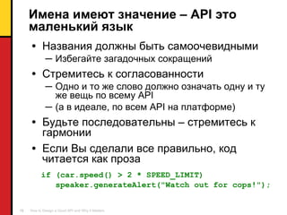 Имена имеют значение –  API  это маленький язык Названия должны быть самоочевидными Избегайте загадочных сокращений Стремитесь к согласованности Одно и то же слово должно означать одну и ту же вещь по всему  API ( а в идеале,   по всем  API  на платформе) Будьте последовательны  –  стремитесь к гармонии Если Вы сделали все правильно ,  код читается как проза if (car.speed() > 2 * SPEED_LIMIT) speaker.generateAlert("Watch out for cops!"); 