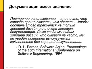 Документация имеет значение Повторное использование – это нечто, что гораздо проще сказать, чем сделать .  Чтобы достичь этого требуется не только хороший дизайн, но и очень хорошая документация .  Даже когда мы видим хороший дизайн ,  что бывает не часто ,  мы   не увидим повторно используемых компонентов без хорошей документации . - D. L. Parnas, Software Aging.  Proceedings of the 16th International Conference on Software Engineering, 1994 