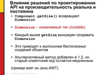 Влияние решений по проектированию  API  на производительность реальна и постоянна Component.getSize()   возвращает  Dimension Dimension   – изменяемый тип ( mutable ) Каждый вызов  getSize   вынужден создавать   Dimension   Это приводит к   миллионам  бесполезных созданий объектов Альтернативный метод добавлен в  1.2 , но старый клиентский код остается медленным (пример взят из  Java AWT) 