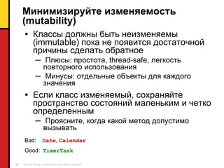 Минимизируйте изменяемость ( mutability) Классы должны быть неизменяемы ( immutable )   пока не появится достаточной причины сделать обратное Плюсы :  простота , thread-safe,  легкость повторного использования Минусы :  отдельные объекты для каждого значения Если класс изменяемый ,  сохраняйте пространство состояний маленьким и четко определенным Проясните, когда какой метод допустимо вызывать  Bad:  Date ,  Calendar Good:  TimerTask 