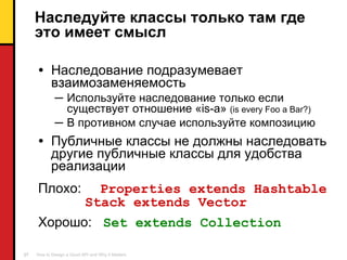 Наследуйте классы только там где это имеет смысл Наследование подразумевает взаимозаменяемость Используйте наследование только если существует отношение « is-a »  ( is every Foo a Bar? ) В противном случае используйте композицию Публичные классы   не должны наследовать другие публичные классы для удобства реализации Плохо :  Properties extends Hashtable   Stack extends Vector Хорошо :  Set extends Collection 