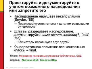 Проектируйте и документируйте с учетом возможного наследования или запретите его Наследование нарушает инкапсуляцию  (Snyder, ‘86) Подклассы чувствительны к деталям реализации суперкласса Если вы разрешаете   наследование ,  документируйте   само-использование(?) ( self-use ) Как методы используют друг друга ? Консервативная политика :  все конкретные классы –  final . Плохо :  Множество конкретных классов в библиотеках  J2SE Хорошо :  AbstractSet ,  AbstractMap 