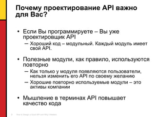 Почему проектирование  API  важно для Вас ? Если Вы программируете – Вы уже проектировщик  API Хороший код – модульный. Каждый модуль имеет свой  API. Полезные модули, как правило, используются повторно Как только у модуля появляются пользователи ,  нельзя изменить его  API  по своему желанию Хорошие повторно используемые модули – это активы компании Мышление в терминах  API  повышает качество кода 