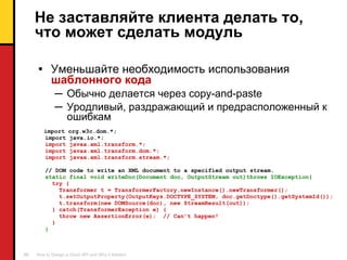 Не заставляйте клиента делать то, что может сделать модуль Уменьшайте необходимость использования   шаблонного кода Обычно делается через  copy-and-paste Уродливый, раздражающий и предрасположенный к ошибкам import org.w3c.dom.*; import java.io.*; import javax.xml.transform.*; import javax.xml.transform.dom.*; import javax.xml.transform.stream.*; // DOM code to write an XML document to a specified output stream. static final void writeDoc(Document doc, OutputStream out)throws IOException{ try { Transformer t = TransformerFactory.newInstance().newTransformer(); t.setOutputProperty(OutputKeys.DOCTYPE_SYSTEM, doc.getDoctype().getSystemId()); t.transform(new DOMSource(doc), new StreamResult(out)); } catch(TransformerException e) { throw new AssertionError(e);  // Can’t happen! } } 