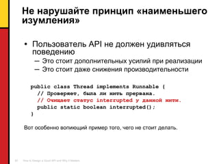 Не нарушайте принцип «наименьшего изумления» Пользователь  API  не должен удивляться поведению Это стоит дополнительных усилий при реализации Это стоит даже снижения производительности public class Thread implements Runnable { //  Проверяет, была ли нить прервана . //  Очищает статус  interrupted  у данной нити . public static boolean interrupted(); } Вот особенно вопиющий пример того, чего не стоит делать. 