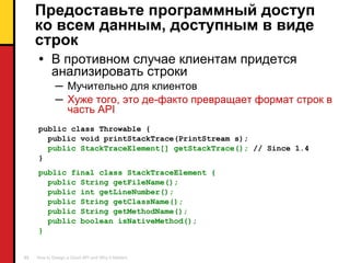 Предоставьте программный доступ ко всем данным, доступным в виде строк В противном случае клиентам придется анализировать строки Мучительно для клиентов Хуже того ,  это де-факто превращает формат строк в часть  API public class Throwable { public void printStackTrace(PrintStream s); public StackTraceElement[] getStackTrace();   // Since 1.4 } public final class StackTraceElement { public String getFileName(); public int getLineNumber(); public String getClassName(); public String getMethodName(); public boolean isNativeMethod(); } 