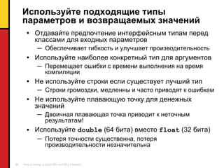 Используйте подходящие типы параметров и возвращаемых значений Отдавайте предпочтение интерфейсным типам перед классами для входных параметров Обеспечивает гибкость и улучшает производительность Используйте наиболее конкретный тип для аргументов Перемещает ошибки с времени выполнения на время компиляции Не используйте строки если существует лучший тип Строки громоздки ,  медленны и часто приводят к ошибкам Не используйте плавающую точку для денежных значений Двоичная плавающая точка приводит к неточным результатам ! Используйте  double  (64  бита )  вместо   float  (32  бита ) Потеря точности существенна ,  потеря производительности незначительна 
