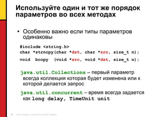 Используйте один и тот же порядок параметров во всех методах Особенно важно если типы параметров одинаковы #include <string.h> char *strncpy(char * dst , char * src , size_t n); void  bcopy  (void * src , void * dst , size_t n);   java.util.Collections  –  первый параметр всегда коллекция которая будет изменена или   к которой делается запрос java.util.concurrent  –  время всегда задается как  long delay, TimeUnit unit 