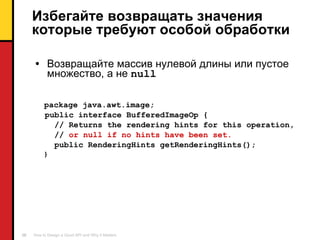 Избегайте возвращать значения которые требуют особой обработки Возвращайте массив нулевой длины или пустое множество ,  а не  null package java.awt.image; public interface BufferedImageOp { // Returns the rendering hints for this operation, //  or null if no hints have been set. public RenderingHints getRenderingHints(); } 