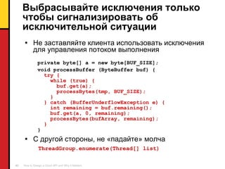 Выбрасывайте исключения только чтобы сигнализировать об исключительной ситуации Не заставляйте клиента использовать   исключения   для управления потоком выполнения private byte[] a = new byte[BUF_SIZE]; void processBuffer (ByteBuffer buf) { try { while (true) { buf.get(a); processBytes(tmp, BUF_SIZE); } } catch (BufferUnderflowException e) { int remaining = buf.remaining(); buf.get(a, 0, remaining); processBytes(bufArray, remaining); } }   С другой стороны ,  не «падайте» молча ThreadGroup.enumerate(Thread[] list) 
