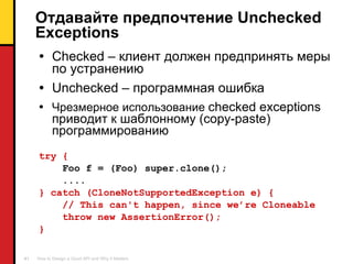 Отдавайте предпочтение  Unchecked Exceptions Checked –  клиент должен предпринять меры по устранению Unchecked –  программная ошибка Чрезмерное использование  checked exceptions  приводит к шаблонному ( copy-paste)  программированию try {   Foo f = (Foo) super.clone(); .... } catch (CloneNotSupportedException e) {  // This can't happen, since we’re Cloneable throw new AssertionError(); } 