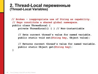 2. Thread-Local  переменные ( Thread-Local Variables ) // Broken - inappropriate use of String as capability. // Keys constitute a shared global namespace. public class ThreadLocal { private ThreadLocal() { } // Non-instantiable // Sets current thread’s value for named variable. public static void set( String key , Object value); // Returns current thread’s value for named variable. public static Object get( String key ); } 