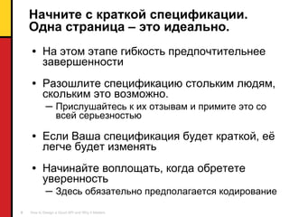 Начните с краткой спецификации. Одна страница – это идеально. На этом этапе гибкость предпочтительнее завершенности Разошлите спецификацию стольким людям, скольким это возможно.  Прислушайтесь к их отзывам и примите это со всей серьезностью Если Ваша спецификация будет краткой ,  её легче будет изменять Начинайте воплощать, когда обретете уверенность Здесь обязательно предполагается кодирование 