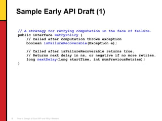 Sample Early API Draft (1) // A strategy for retrying computation in the face of failure. public interface  RetryPolicy  { // Called after computation throws exception boolean  isFailureRecoverable (Exception e); // Called after isFailureRecoverable returns true. // Returns next delay in ns, or negative if no more retries. long  nextDelay (long startTime, int numPreviousRetries); } 
