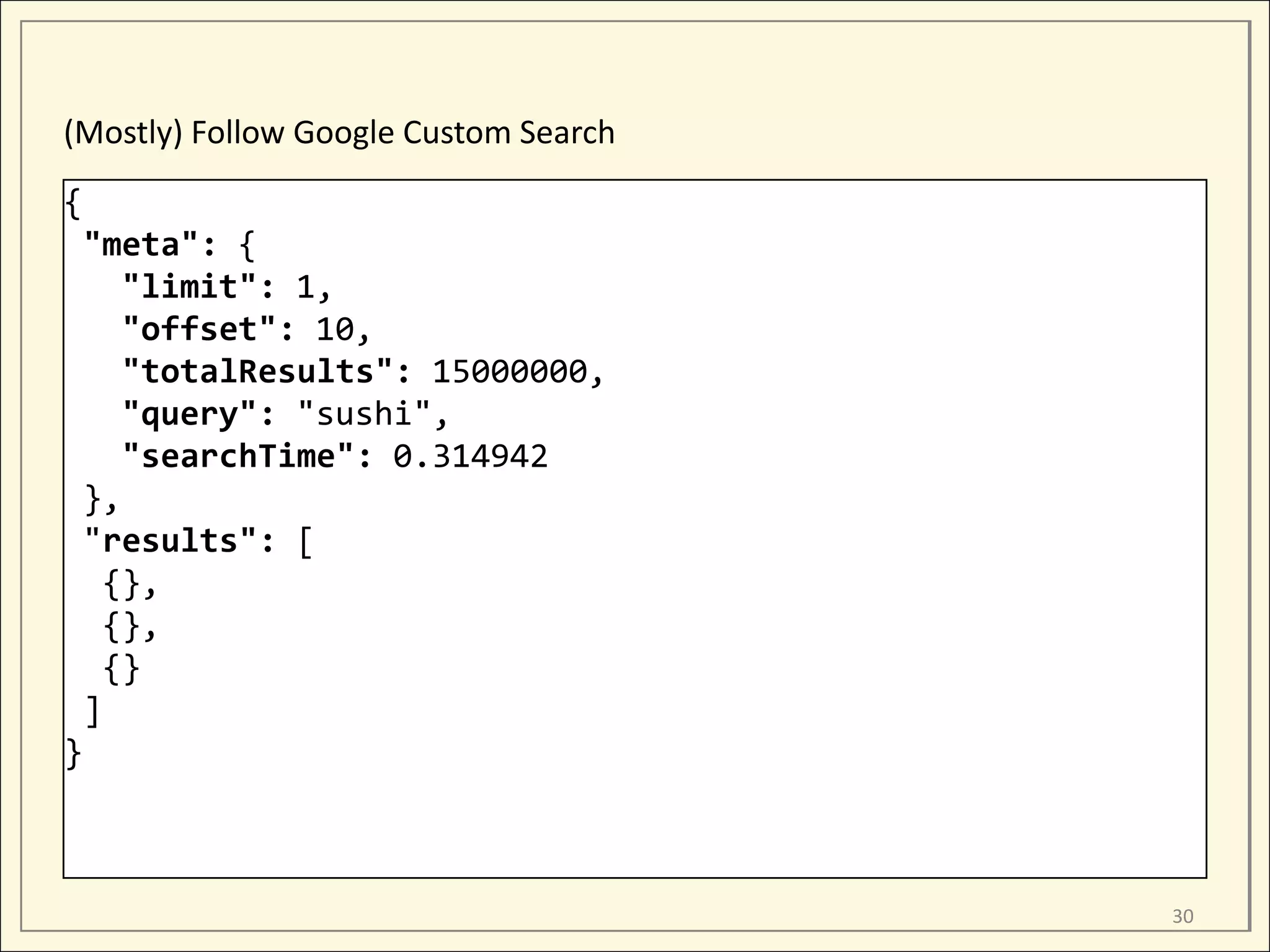 (Mostly) Follow Google Custom Search
{
 "meta": {
    "limit": 1,
    "offset": 10,
    "totalResults": 15000000,
    "query": "sushi",
    "searchTime": 0.314942
 },
 "results": [
   {},
   {},
   {}
 ]
}



                                       30
 