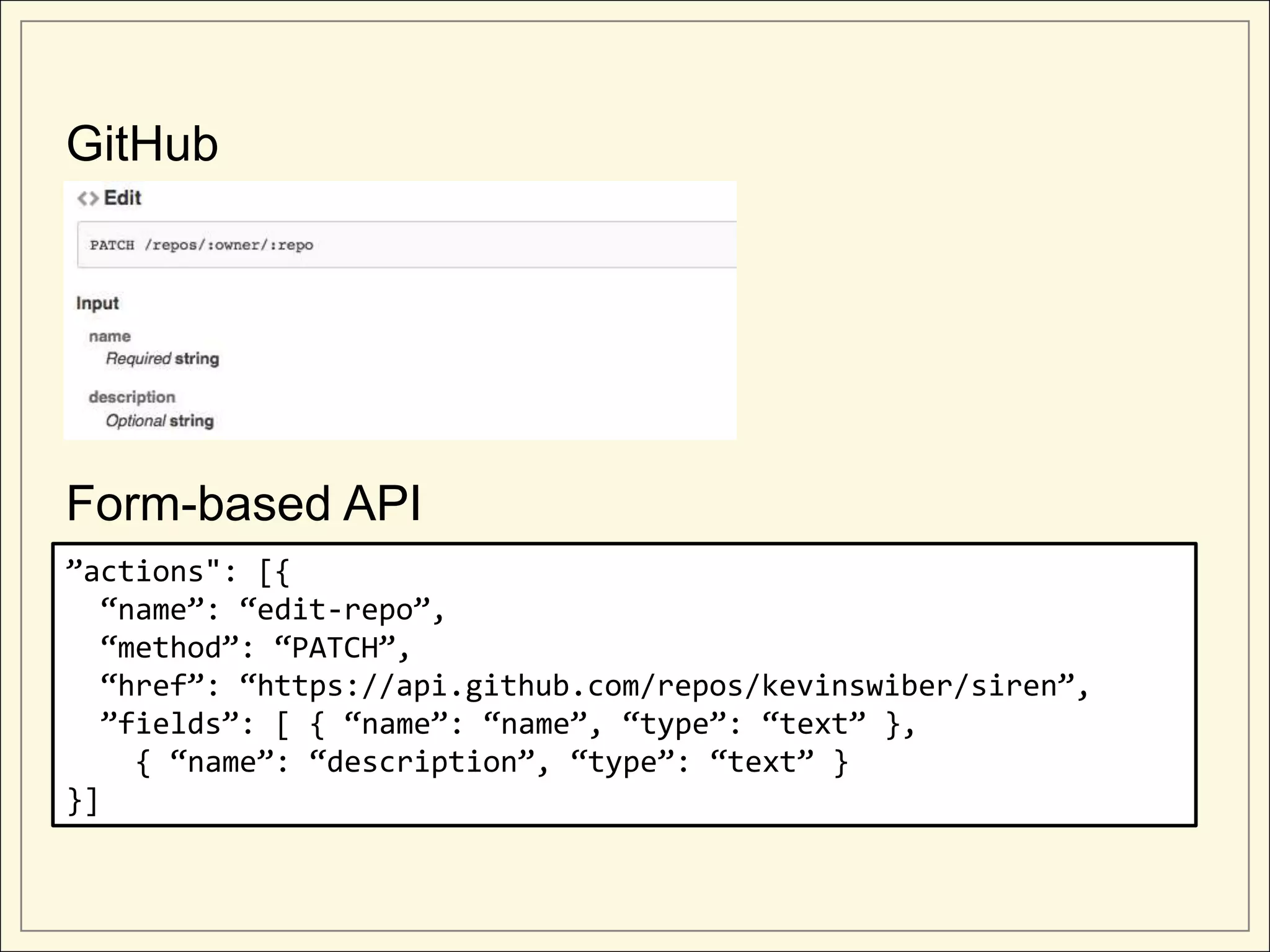 GitHub




Form-based API
”actions": [{
  “name”: “edit-repo”,
  “method”: “PATCH”,
  “href”: “https://api.github.com/repos/kevinswiber/siren”,
  ”fields”: [ { “name”: “name”, “type”: “text” },
    { “name”: “description”, “type”: “text” }
}]
 