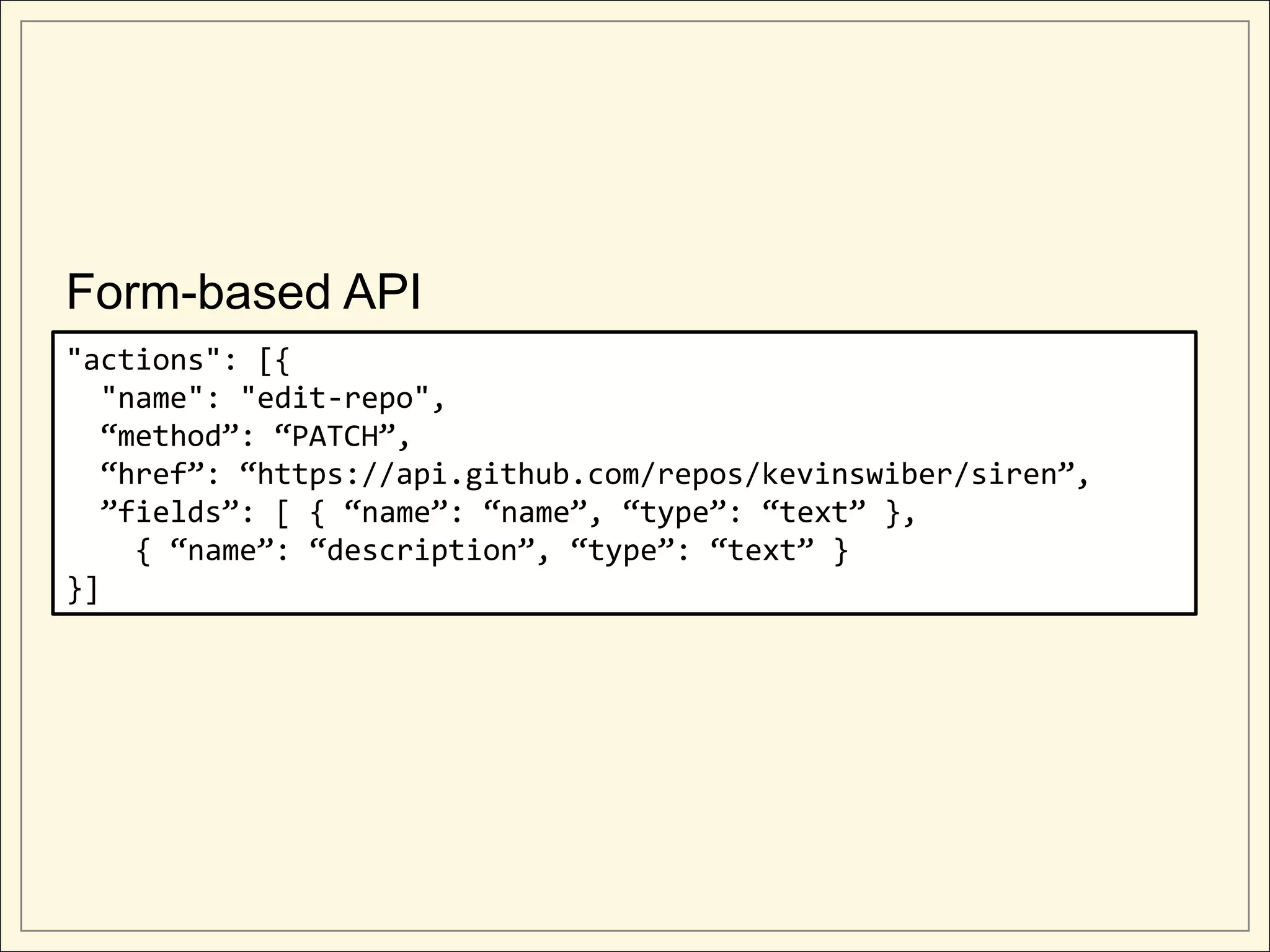 Form-based API
"actions": [{
  "name": "edit-repo",
  “method”: “PATCH”,
  “href”: “https://api.github.com/repos/kevinswiber/siren”,
  ”fields”: [ { “name”: “name”, “type”: “text” },
    { “name”: “description”, “type”: “text” }
}]
 