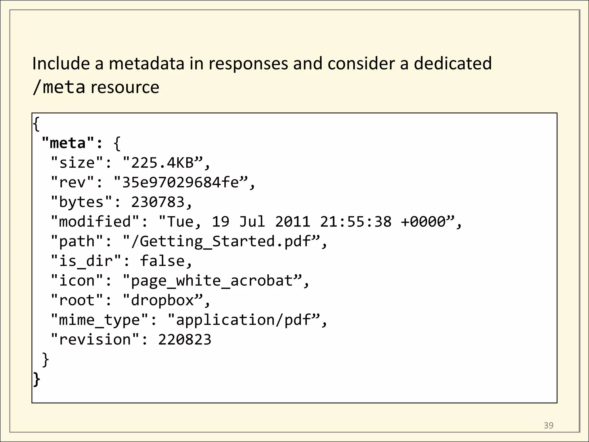 Include a metadata in responses and consider a dedicated
/meta resource
{
 "meta": {
   "size": "225.4KB”,
   "rev": "35e97029684fe”,
   "bytes": 230783,
   "modified": "Tue, 19 Jul 2011 21:55:38 +0000”,
   "path": "/Getting_Started.pdf”,
   "is_dir": false,
   "icon": "page_white_acrobat”,
   "root": "dropbox”,
   "mime_type": "application/pdf”,
   "revision": 220823
 }
}

                                                           39
 