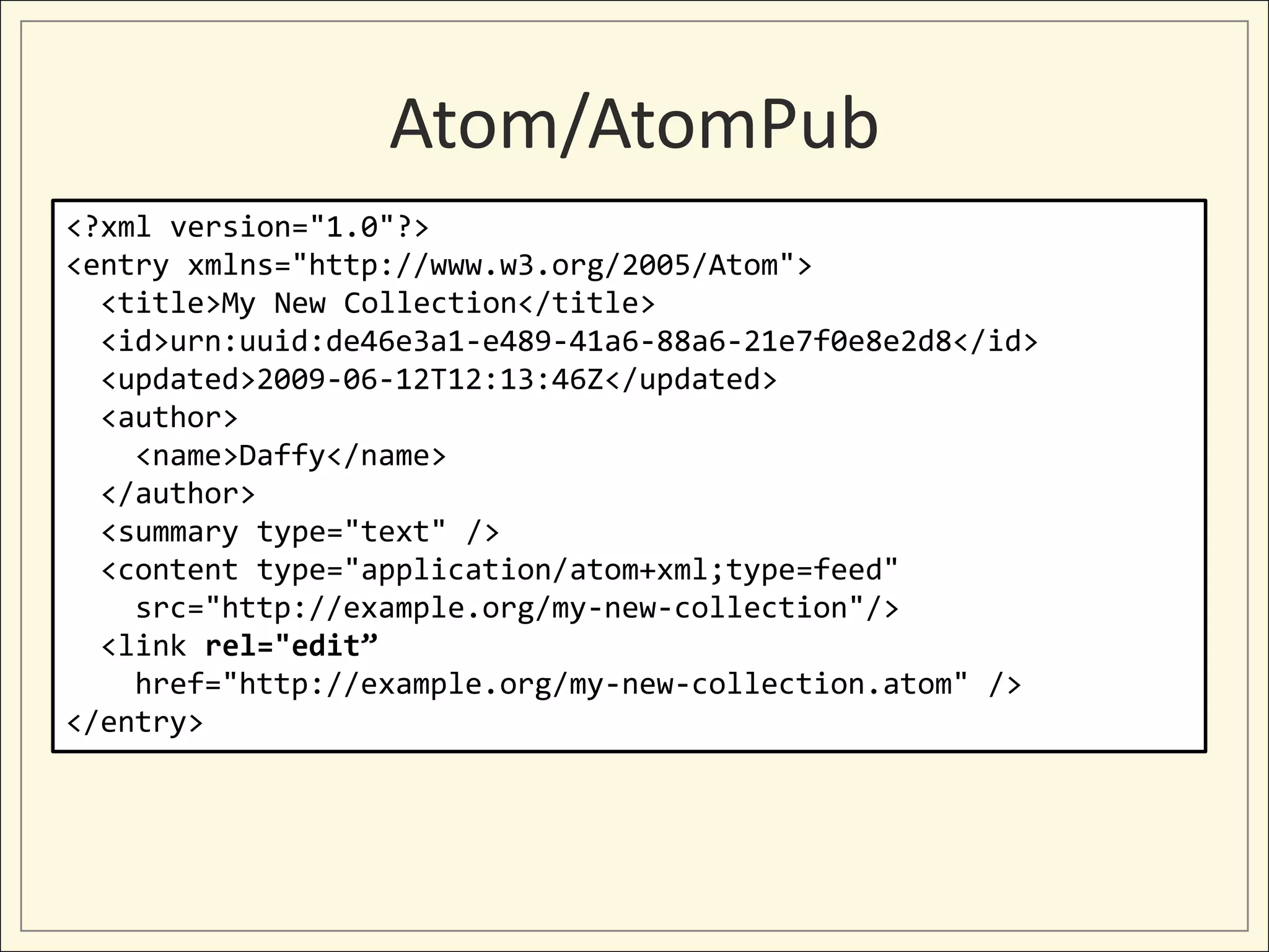 Atom/AtomPub
<?xml version="1.0"?>
<entry xmlns="http://www.w3.org/2005/Atom">
  <title>My New Collection</title>
  <id>urn:uuid:de46e3a1-e489-41a6-88a6-21e7f0e8e2d8</id>
  <updated>2009-06-12T12:13:46Z</updated>
  <author>
    <name>Daffy</name>
  </author>
  <summary type="text" />
  <content type="application/atom+xml;type=feed"
    src="http://example.org/my-new-collection"/>
  <link rel="edit”
    href="http://example.org/my-new-collection.atom" />
</entry>
 