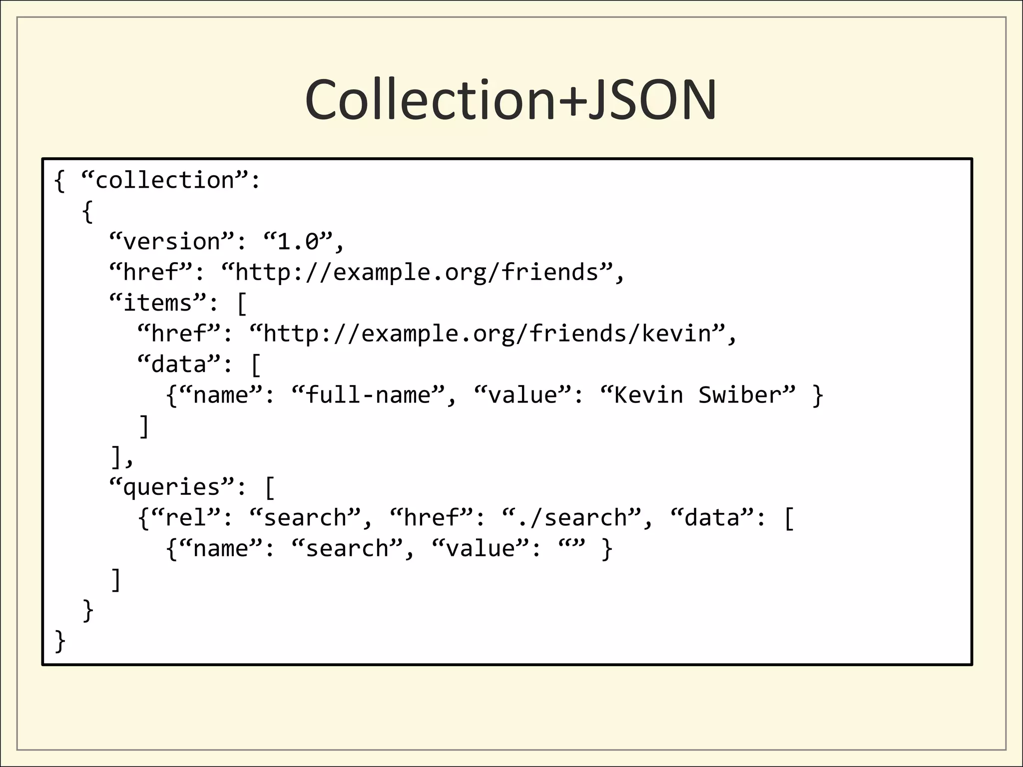 Collection+JSON
{ “collection”:
  {
    “version”: “1.0”,
    “href”: “http://example.org/friends”,
    “items”: [
       “href”: “http://example.org/friends/kevin”,
       “data”: [
         {“name”: “full-name”, “value”: “Kevin Swiber” }
       ]
    ],
    “queries”: [
       {“rel”: “search”, “href”: “./search”, “data”: [
         {“name”: “search”, “value”: “” }
    ]
  }
}
 