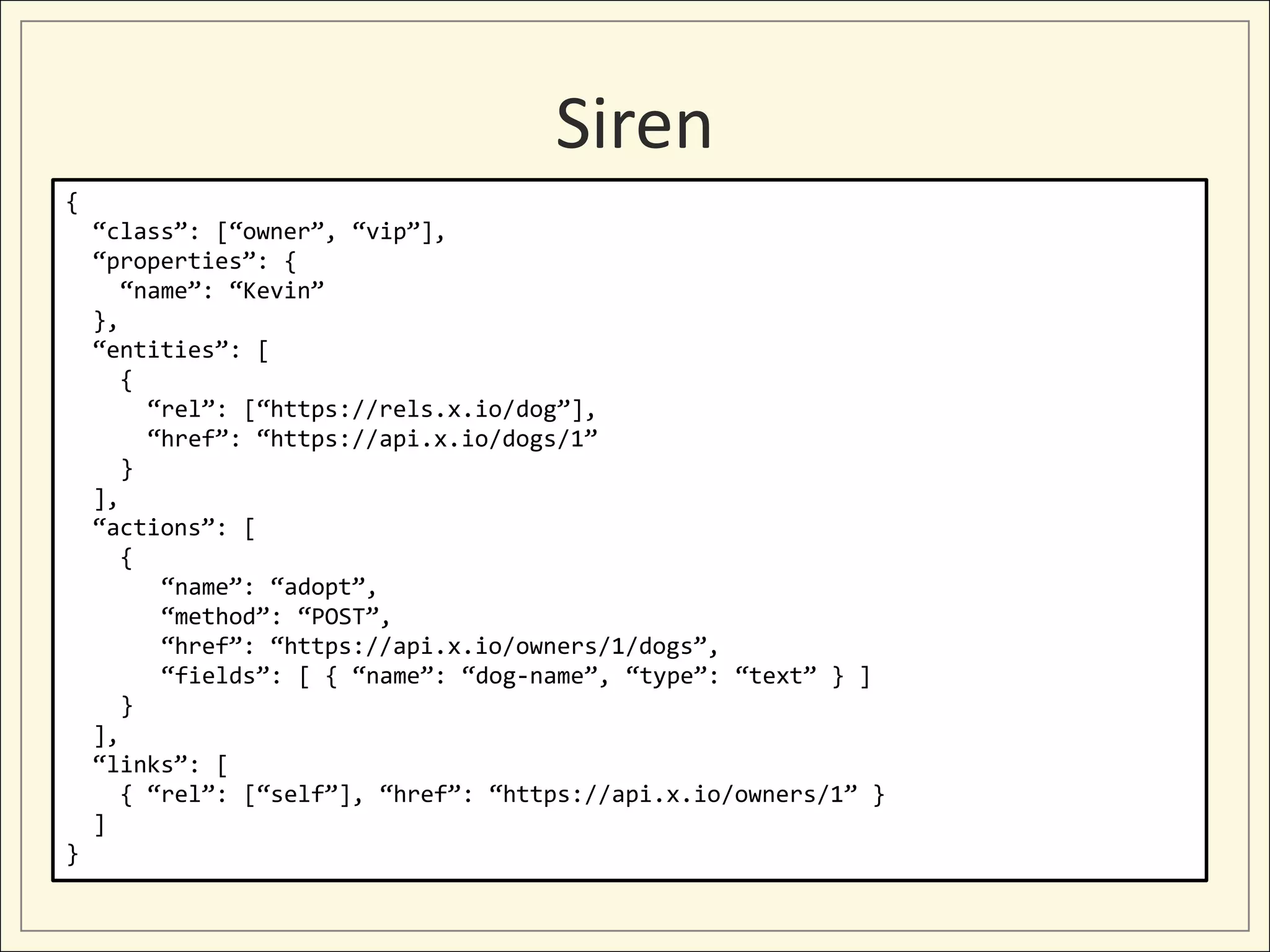 Siren
{
    “class”: [“owner”, “vip”],
    “properties”: {
       “name”: “Kevin”
    },
    “entities”: [
       {
         “rel”: [“https://rels.x.io/dog”],
         “href”: “https://api.x.io/dogs/1”
       }
    ],
    “actions”: [
       {
          “name”: “adopt”,
          “method”: “POST”,
          “href”: “https://api.x.io/owners/1/dogs”,
          “fields”: [ { “name”: “dog-name”, “type”: “text” } ]
       }
    ],
    “links”: [
       { “rel”: [“self”], “href”: “https://api.x.io/owners/1” }
    ]
}
 