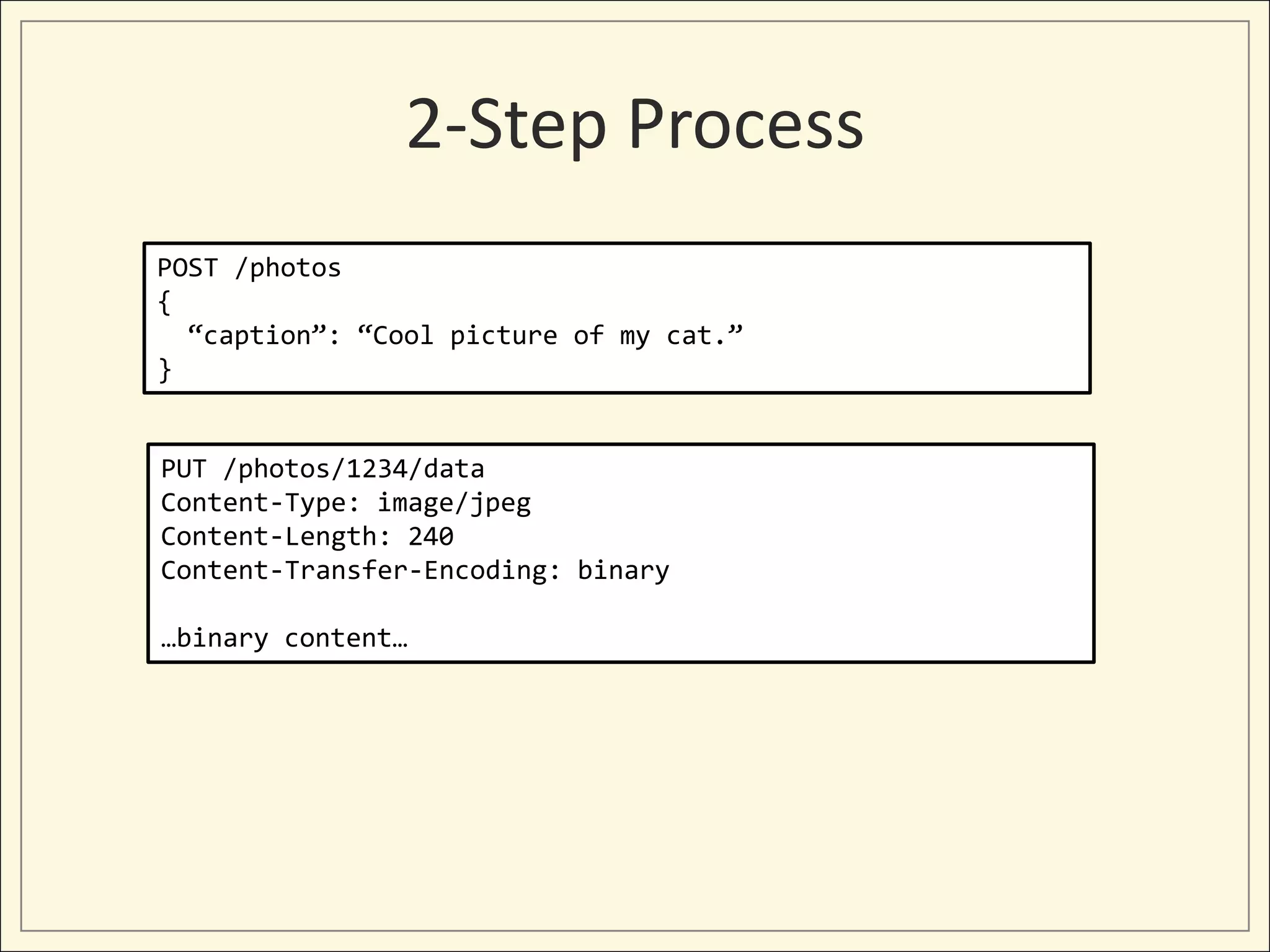 2-Step Process
POST /photos
{
  “caption”: “Cool picture of my cat.”
}


PUT /photos/1234/data
Content-Type: image/jpeg
Content-Length: 240
Content-Transfer-Encoding: binary

…binary content…
 