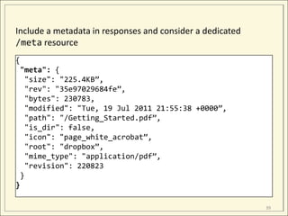 Include a metadata in responses and consider a dedicated
/meta resource
{
 "meta": {
   "size": "225.4KB”,
   "rev": "35e97029684fe”,
   "bytes": 230783,
   "modified": "Tue, 19 Jul 2011 21:55:38 +0000”,
   "path": "/Getting_Started.pdf”,
   "is_dir": false,
   "icon": "page_white_acrobat”,
   "root": "dropbox”,
   "mime_type": "application/pdf”,
   "revision": 220823
 }
}

                                                           39
 