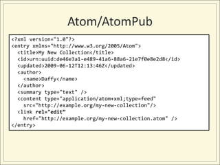 Atom/AtomPub
<?xml version="1.0"?>
<entry xmlns="http://www.w3.org/2005/Atom">
  <title>My New Collection</title>
  <id>urn:uuid:de46e3a1-e489-41a6-88a6-21e7f0e8e2d8</id>
  <updated>2009-06-12T12:13:46Z</updated>
  <author>
    <name>Daffy</name>
  </author>
  <summary type="text" />
  <content type="application/atom+xml;type=feed"
    src="http://example.org/my-new-collection"/>
  <link rel="edit”
    href="http://example.org/my-new-collection.atom" />
</entry>
 