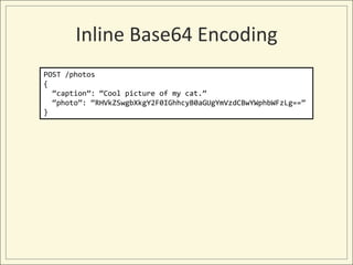 Inline Base64 Encoding
POST /photos
{
  “caption”: “Cool picture of my cat.”
  “photo”: “RHVkZSwgbXkgY2F0IGhhcyB0aGUgYmVzdCBwYWphbWFzLg==”
}
 