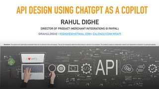 API DESIGN USING CHATGPT AS A COPILOT
RAHUL DIGHE
DIRECTOR OF PRODUCT (MERCHANT INTEGRATIONS @ PAYPAL)
@RAHULDIGHE | RSDIGHE@HOTMAIL.COM | CALENDLY.COM/MRAPI
I ❤ API’S
Disclaimer: The opinions and observations presented herein are my personal views and analysis. They do not necessarily re
fl
ect the of
fi
cial stance or opinions of my employer. This analysis is based on independent research and assessment conducted in my personal capacity.
 