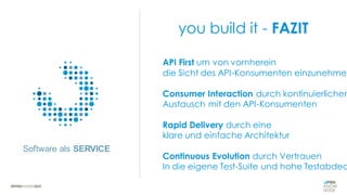 Software als SERVICE
you build it - FAZIT
API First um von vornherein
die Sicht des API-Konsumenten einzunehmen
Consumer Interaction durch kontinuierlichen
Austausch mit den API-Konsumenten
Rapid Delivery durch eine
klare und einfache Architektur
Continuous Evolution durch Vertrauen
In die eigene Test-Suite und hohe Testabdec
 
