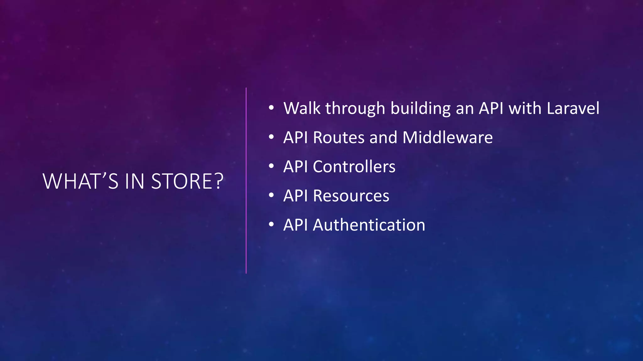 WHAT’S IN STORE?
• Walk through building an API with Laravel
• API Routes and Middleware
• API Controllers
• API Resources
• API Authentication
 