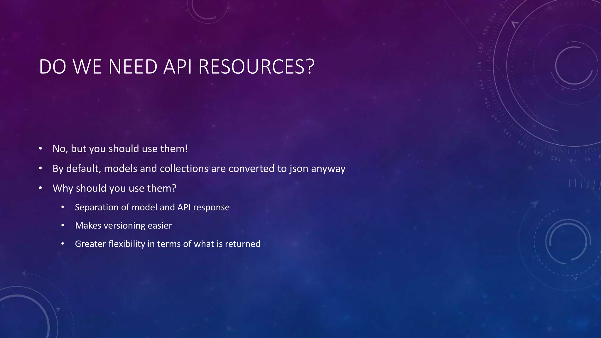 DO WE NEED API RESOURCES?
• No, but you should use them!
• By default, models and collections are converted to json anyway
• Why should you use them?
• Separation of model and API response
• Makes versioning easier
• Greater flexibility in terms of what is returned
 