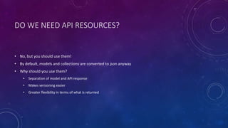 DO WE NEED API RESOURCES?
• No, but you should use them!
• By default, models and collections are converted to json anyway
• Why should you use them?
• Separation of model and API response
• Makes versioning easier
• Greater flexibility in terms of what is returned
 