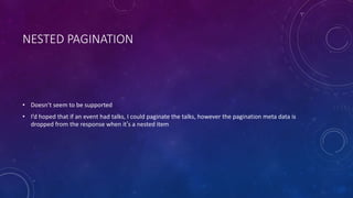 NESTED PAGINATION
• Doesn’t seem to be supported
• I’d hoped that if an event had talks, I could paginate the talks, however the pagination meta data is
dropped from the response when it’s a nested item
 