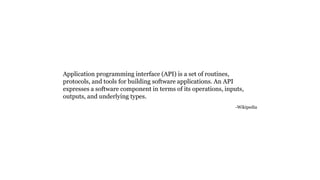 Application programming interface (API) is a set of routines,
protocols, and tools for building software applications. An API
expresses a software component in terms of its operations, inputs,
outputs, and underlying types.
-Wikipedia
 