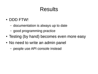 Results
● DDD FTW!
– documentation is always up to date
– good programming practice
● Testing (by hand) becomes even more easy
● No need to write an admin panel
– people use API console instead
 