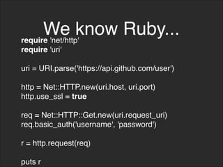 We know Ruby...
require 'net/http'
require 'uri'
uri = URI.parse('https://api.github.com/user')
http = Net::HTTP.new(uri.host, uri.port)
http.use_ssl = true
req = Net::HTTP::Get.new(uri.request_uri)
req.basic_auth('username', 'password')
r = http.request(req)
puts r
 