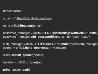 import urllib2
gh_url = 'https://api.github.com/user'
req = urllib2.Request(gh_url)
password_manager = urllib2.HTTPPasswordMgrWithDefaultRealm()
password_manager.add_password(None, gh_url, 'user', 'pass')
auth_manager = urllib2.HTTPBasicAuthHandler(password_manager)
opener = urllib2.build_opener(auth_manager)
urllib2.install_opener(opener)
handler = urllib2.urlopen(req)
print handler.read()
 