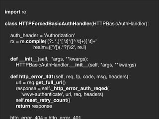 import re
class HTTPForcedBasicAuthHandler(HTTPBasicAuthHandler):
auth_header = 'Authorization'
rx = re.compile('(?:.*,)*[ t]*([^ t]+)[ t]+'
'realm=(["'])(.*?)2', re.I)
def __init__(self, *args, **kwargs):
HTTPBasicAuthHandler.__init__(self, *args, **kwargs)
def http_error_401(self, req, fp, code, msg, headers):
url = req.get_full_url()
response = self._http_error_auth_reqed(
'www-authenticate', url, req, headers)
self.reset_retry_count()
return response
 