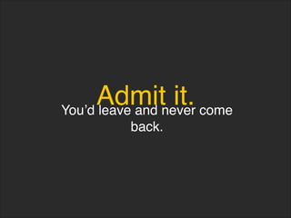 Admit it.
You’d leave and never come
back.
 