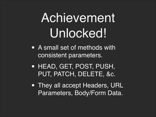 Achievement
Unlocked!
• A small set of methods with
consistent parameters.
• HEAD, GET, POST, PUSH,
PUT, PATCH, DELETE, &c.
• They all accept Headers, URL
Parameters, Body/Form Data.
 
