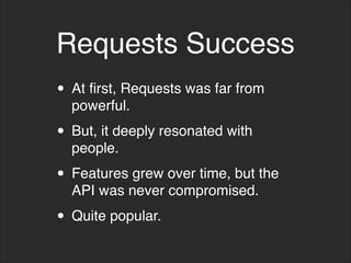 Requests Success
• At first, Requests was far from
powerful.
• But, it deeply resonated with
people.
• Features grew over time, but the
API was never compromised.
• Quite popular.
 