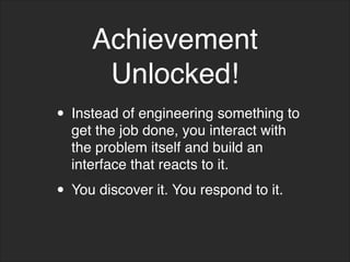 Achievement
Unlocked!
• Instead of engineering something to
get the job done, you interact with
the problem itself and build an
interface that reacts to it.
• You discover it. You respond to it.
 