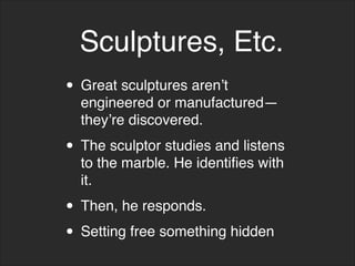 • Great sculptures aren’t
engineered or manufactured—
they’re discovered.
• The sculptor studies and listens
to the marble. He identifies with
it.
• Then, he responds.
• Setting free something hidden
Sculptures, Etc.
 