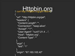 Httpbin.org
$ curl http://httpbin.org/get?test=1
{
"url": "http://httpbin.org/get",
"headers": {
"Content-Length": "",
"Connection": "keep-alive",
"Accept": "*/*",
"User-Agent": "curl/7.21.4 ...",
"Host": "httpbin.org",
"Content-Type": ""
},
"args": {
“test”: “1”
},
"origin": "67.163.102.42"
}
 