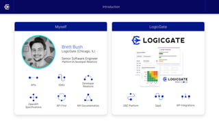 Myself LogicGate
Brett Bush
LogicGate (Chicago, IL)
Senior Software Engineer
Platform & Developer Relations
APIs SDKs
Developer
Relations
OpenAPI
Specifications
API-First API Documentation GRC Platform SaaS API Integrations
Introduction
 