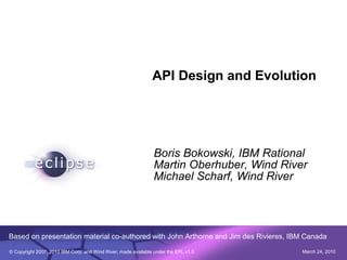 API Design and Evolution




                                                                Boris Bokowski, IBM Rational
                                                                Martin Oberhuber, Wind River
                                                                Michael Scharf, Wind River




Based on presentation material co-authored with John Arthorne and Jim des Rivieres, IBM Canada

© Copyright 2007, 2010 IBM Corp. and Wind River; made available under the EPL v1.0         March 24, 2010
 